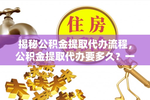 南化揭秘公积金提取代办流程，公积金提取代办要多久？一站式指南为你解答