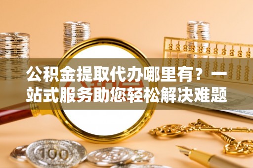 南化公积金提取代办哪里有？一站式服务助您轻松解决难题
