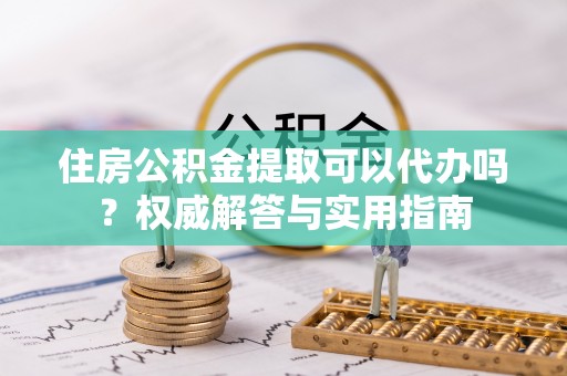 南化住房公积金提取可以代办吗？权威解答与实用指南