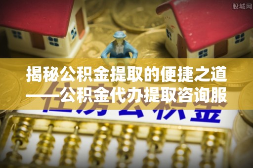 南化揭秘公积金提取的便捷之道——公积金代办提取咨询服务全解析